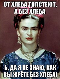 От хлеба толстеют, а без хлеба Ь, да я не знаю, как вы жрёте без хлеба!