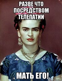 Разве что посредством телепатии , мать его!