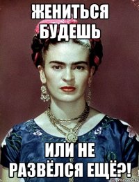 Жениться будешь или не развёлся ещё?!