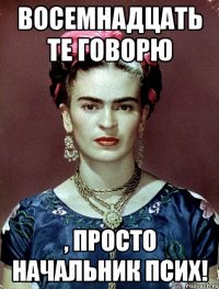Восемнадцать те говорю , просто начальник псих!