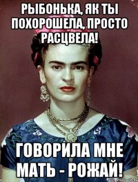 Рыбонька, як ты похорошела, просто расцвела! ГОворила мне мать - РОЖАЙ!