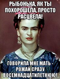 Рыбонька, як ты похорошела, просто расцвела! ГОворила мне мать - РОЖАЙ сразу восемнадцатилетнюю!