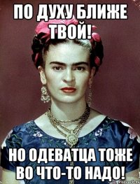 По духу ближе твой! Но одеватца тоже во что-то надо!
