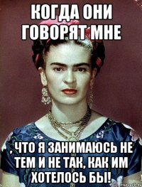 когда они говорят мне , что я занимаюсь не тем и не так, как им хотелось бы!