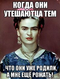 когда они утешаютца тем , что они уже родили, а мне ещё рожать!
