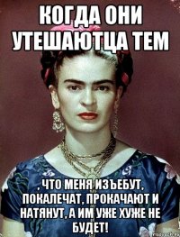 когда они утешаютца тем , что меня изъебут, покалечат, прокачают и натянут, а им уже хуже не будет!