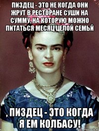 Пиздец - это не когда они жрут в ресторане суши на сумму, на которую можно питаться месяц целой семьй , пиздец - это когда я ем колбасу!