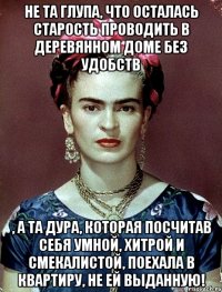 Не та глупа, что осталась старость проводить в деревянном доме без удобств , а та дура, которая посчитав себя умной, хитрой и смекалистой, поехала в квартиру, не ей выданную!