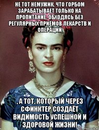 Не тот немужик, что горбом зарабатывает только на пропитание, обходясь без регулярных приёмов лекарств и операций , а тот, который через сфинктер создаёт видимость успешной и здоровой жизни!