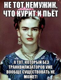 Не тот немужик, что курит и пьёт , а тот, который без транквилизаторов уже вообще существовать не может!
