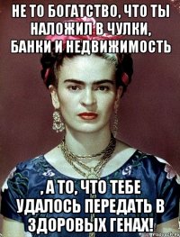 Не то богатство, что ты наложил в чулки, банки и недвижимость , а то, что тебе удалось передать в здоровых генах!
