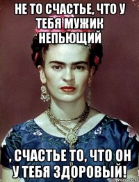 Не то счастье, что у тебя мужик непьющий , счастье то, что он у тебя здоровый!