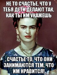 Не то счастье, что у тебя дети делают так, как ты им укажешь , счастье то, что они занимаются тем, что им нравится!
