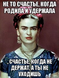 Не то счастье, когда родила и удержала , счастье, когда не держат, а ты не уходишь