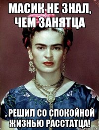 Масик не знал, чем занятца , решил со спокойной жизнью расстатца!