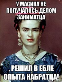У Масика не получалось делом заниматца , решил в ебле опыта набратца!