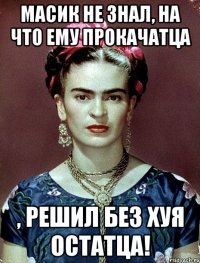 Масик не знал, на что ему прокачатца , решил без хуя остатца!