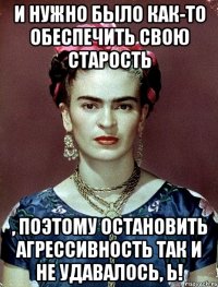 И нужно было как-то обеспечить свою старость , поэтому остановить агрессивность так и не удавалось, Ь!