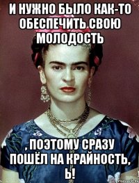 И нужно было как-то обеспечить свою молодость , поэтому сразу пошёл на крайность, Ь!