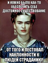 И нужно было как-то обеспечить себе достойное существование , от того и пестовал наклонности к людей страданию!