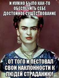И нужно было как-то обеспечить себе достойное существование , от того и пестовал свои наклонности к людей страданию!
