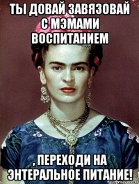 Ты довай завязовай с мэмами воспитанием , переходи на энтеральное питание!