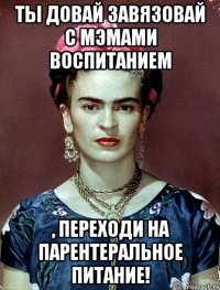 Ты довай завязовай с мэмами воспитанием , переходи на парентеральное питание!