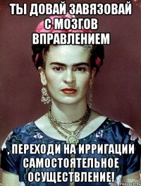 Ты довай завязовай с мозгов вправлением , переходи на ирригации самостоятельное осуществление!