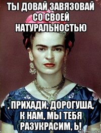 Ты довай завязовай со своей натуральностью , прихади, дорогуша, к нам, мы тебя разукрасим, Ь!