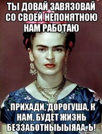 Ты довай завязовай со своей непонятною нам работаю , прихади, дорогуша, к нам, будет жизнь беззаботныыыяаа, Ь!