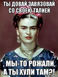 Ты довай завязовай со своею талией , мы-то рожали, а ты хули там?!