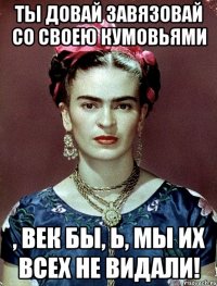 Ты довай завязовай со своею кумовьями , век бы, Ь, мы их всех не видали!