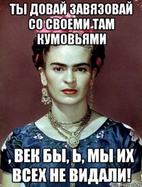 Ты довай завязовай со своеми там кумовьями , век бы, Ь, мы их всех не видали!