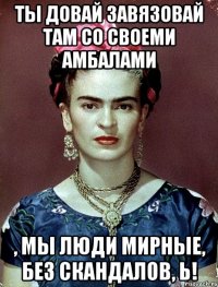 Ты довай завязовай там со своеми амбалами , мы люди мирные, без скандалов, Ь!