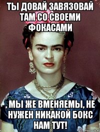 Ты довай завязовай там со своеми фокасами , мы же вменяемы, не нужен никакой бокс нам тут!
