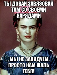 Ты довай завязовай там со своеми нарядами , мы не завидуем, просто нам жаль тебя!