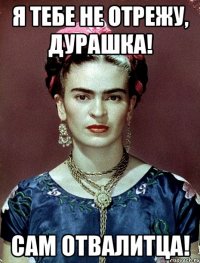 Я тебе не отрежу, дурашка! Сам отвалитца!