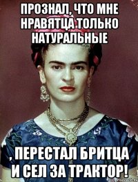 Прознал, что мне нравятца только натуральные , перестал бритца и сел за трактор!