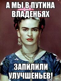 А мы в Путина владеньях запилили улучшеньев!