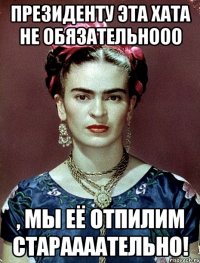Президенту эта хата не обязательнооо , мы её отпилим стараааательно!