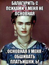 Балагурить с психами у меня не основная , основная у меня - обшивать платьишки, Ь!