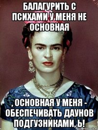Балагурить с психами у меня не основная , основная у меня - обеспечивать даунов подгузниками, Ь!