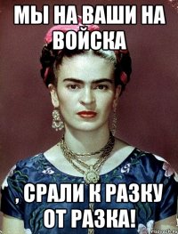 Мы на ваши на войска , срали к разку от разка!