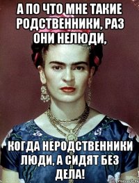 А по что мне такие родственники, раз они нелюди, когда неродственники люди, а сидят без дела!