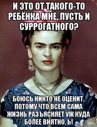 И это от такого-то ребёнка мне, пусть и суррогатного? Боюсь никто не оценит, потому что всем сама жизнь разъясняет уж куда более внятно, Ь!