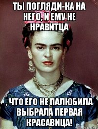 Ты погляди-ка на него, и ему не нравитца , что его не палюбила выбрала первая красавица!