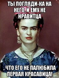 Ты погляди-ка на него, и ему не нравитца , что его не палюбила первая красавица!