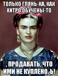 Только глянь-ка, как хитро обучены-то , продавать, что ими не куплено, Ь!