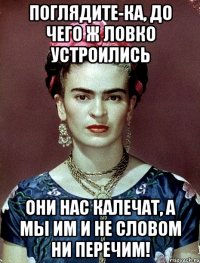 Поглядите-ка, до чего ж ловко устроились они нас калечат, а мы им и не словом ни перечим!