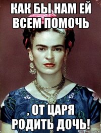 Как бы нам ей всем помочь , от царя родить дочь!